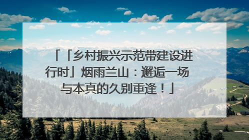「乡村振兴示范带建设进行时」烟雨兰山：邂逅一场与本真的久别重逢！