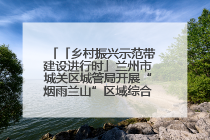 「乡村振兴示范带建设进行时」兰州市城关区城管局开展“烟雨兰山”区域综合整治专项行动