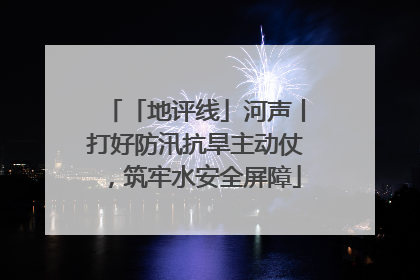 「地评线」河声丨打好防汛抗旱主动仗，筑牢水安全屏障
