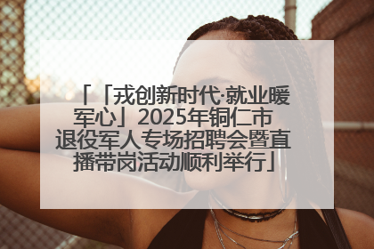 「戎创新时代·就业暖军心」2025年铜仁市退役军人专场招聘会暨直播带岗活动顺利举行