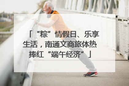 “粽”情假日、乐享生活，南通文商旅体热捧红“端午经济”