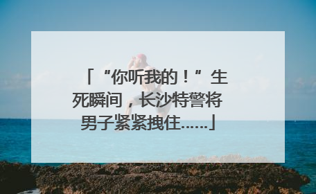 “你听我的！”生死瞬间，长沙特警将男子紧紧拽住……