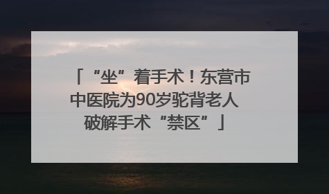 “坐”着手术！东营市中医院为90岁驼背老人破解手术“禁区”