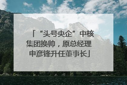 “头号央企”中核集团换帅，原总经理申彦锋升任董事长
