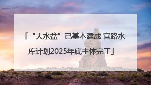 “大水盆”已基本建成 官路水库计划2025年底主体完工
