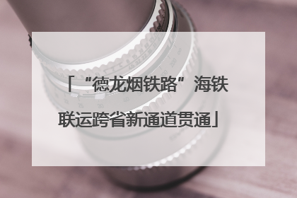 “德龙烟铁路”海铁联运跨省新通道贯通