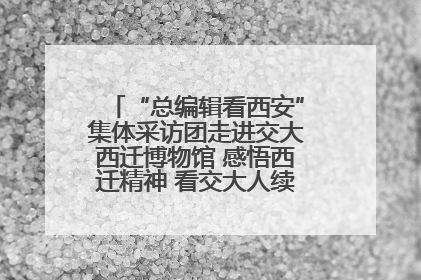 “总编辑看西安”集体采访团走进交大西迁博物馆 感悟西迁精神 看交大人续写爱国奋斗新篇章