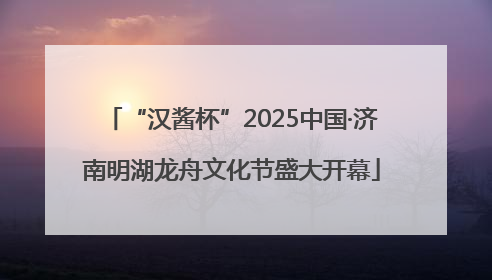 “汉酱杯”2025中国·济南明湖龙舟文化节盛大开幕