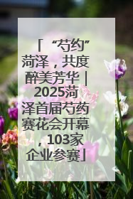 “芍约”菏泽，共度醉美芳华｜2025菏泽首届芍药赛花会开幕，103家企业参赛