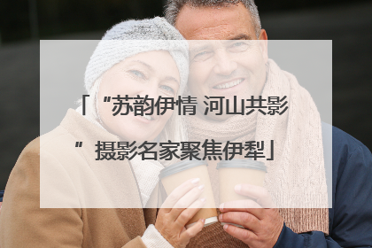 “苏韵伊情 河山共影”摄影名家聚焦伊犁