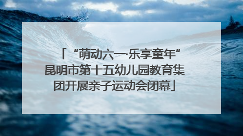 “萌动六一·乐享童年”昆明市第十五幼儿园教育集团开展亲子运动会闭幕