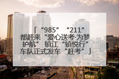 “985”“211”都赶来“爱心送考·为梦护航” 镇江“镇悦行”车队正式发车“赶考”