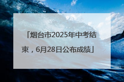 烟台市2025年中考结束，6月28日公布成绩