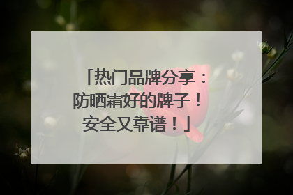热门品牌分享：防晒霜好的牌子！安全又靠谱！