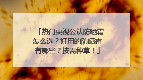 热门央视公认防晒霜怎么选？好用的防晒霜有哪些？按需种草！