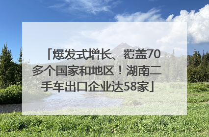 爆发式增长、覆盖70多个国家和地区！湖南二手车出口企业达58家