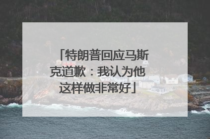 特朗普回应马斯克道歉：我认为他这样做非常好