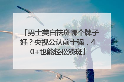 男士美白祛斑哪个牌子好？央视公认前十强，40+也能轻松淡斑