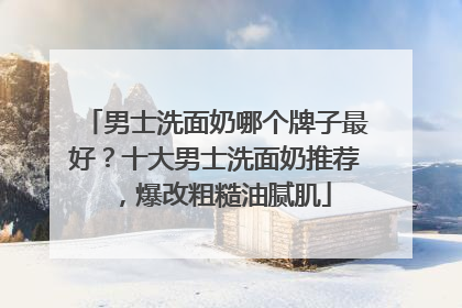 男士洗面奶哪个牌子最好？十大男士洗面奶推荐，爆改粗糙油腻肌