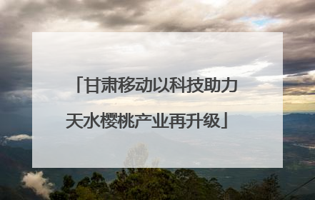 甘肃移动以科技助力天水樱桃产业再升级