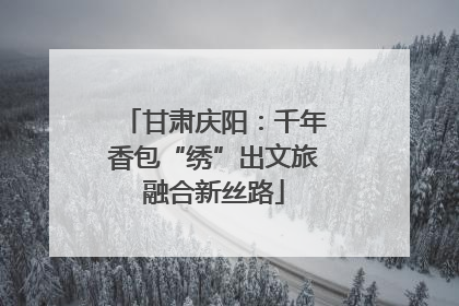 甘肃庆阳：千年香包“绣”出文旅融合新丝路