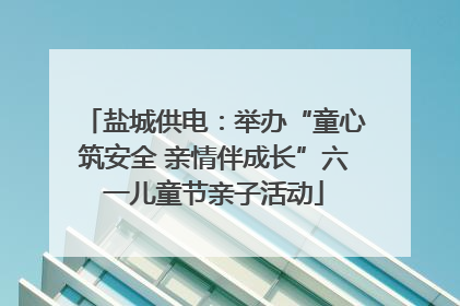 盐城供电：举办“童心筑安全 亲情伴成长”六一儿童节亲子活动