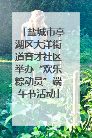 盐城市亭湖区大洋街道育才社区举办“欢乐粽动员”端午节活动