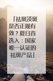 祛斑淡斑是否正规有效？夏日首选入：国家唯一认证的祛斑产品