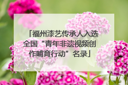 福州漆艺传承人入选全国“青年非遗视频创作哺育行动”名录