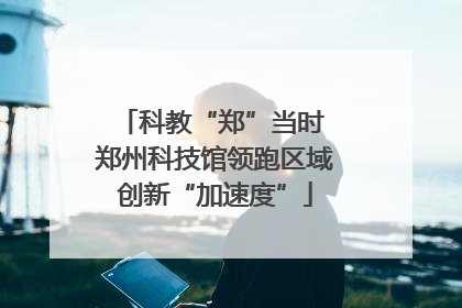 科教“郑”当时 郑州科技馆领跑区域创新“加速度”