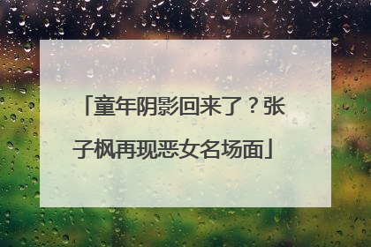 童年阴影回来了？张子枫再现恶女名场面