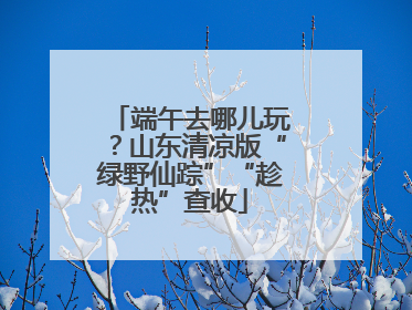 端午去哪儿玩？山东清凉版“绿野仙踪”“趁热”查收