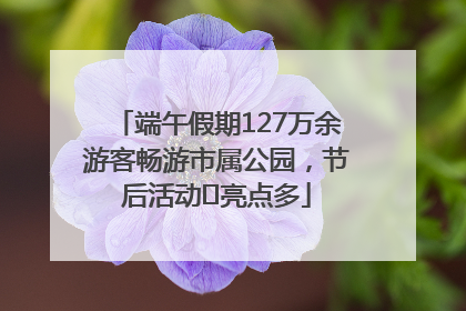 端午假期127万余游客畅游市属公园，节后活动﻿亮点多