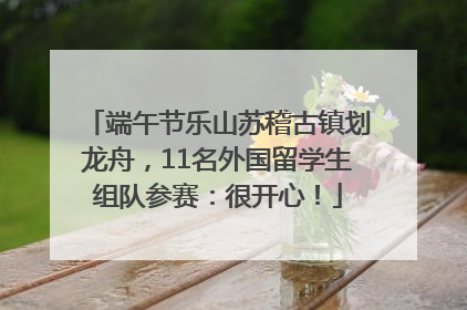 端午节乐山苏稽古镇划龙舟，11名外国留学生组队参赛：很开心！