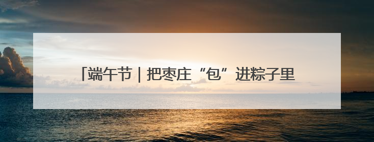 端午节｜把枣庄“包”进粽子里，“地标馅”的粽子诞生了！