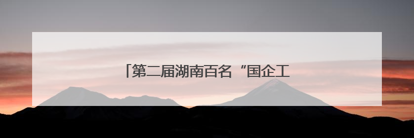 第二届湖南百名“国企工匠”人才宣传名单发布