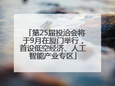 第25届投洽会将于9月在厦门举行，首设低空经济、人工智能产业专区