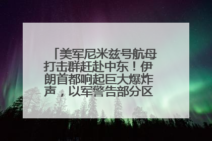 美军尼米兹号航母打击群赶赴中东！伊朗首都响起巨大爆炸声，以军警告部分区域民众紧急撤离