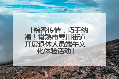 粽香传情，巧手纳福！常熟市琴川街道开展退休人员端午文化体验活动