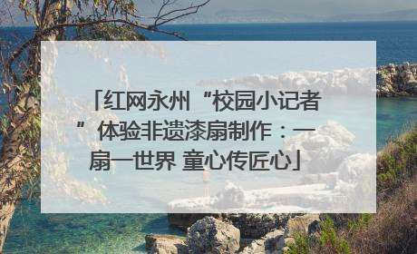 红网永州“校园小记者”体验非遗漆扇制作：一扇一世界 童心传匠心