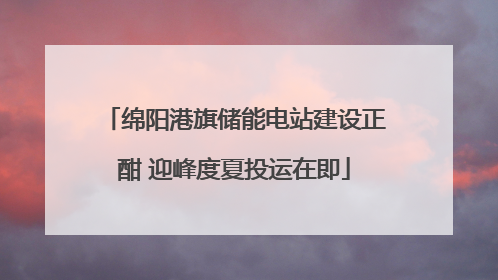 绵阳港旗储能电站建设正酣 迎峰度夏投运在即