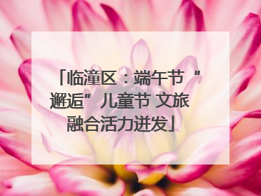 临潼区：端午节“邂逅”儿童节 文旅融合活力迸发