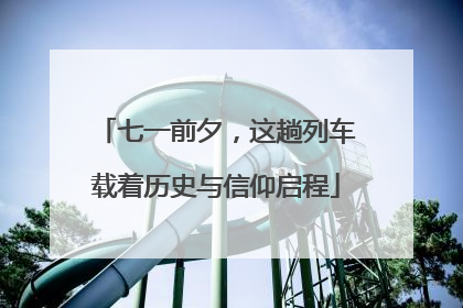 七一前夕，这趟列车载着历史与信仰启程