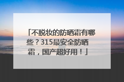 不脱妆的防晒霜有哪些？315最安全防晒霜，国产超好用！