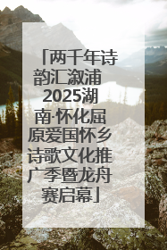 两千年诗韵汇溆浦 2025湖南·怀化屈原爱国怀乡诗歌文化推广季暨龙舟赛启幕