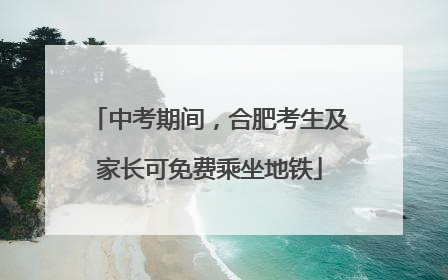 中考期间，合肥考生及家长可免费乘坐地铁