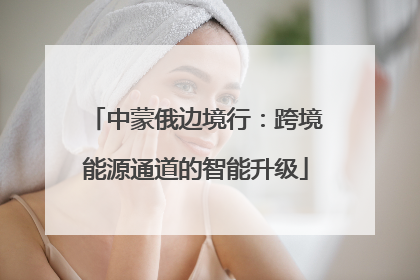 中蒙俄边境行：跨境能源通道的智能升级