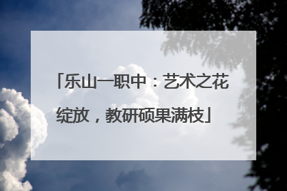 乐山一职中：艺术之花绽放，教研硕果满枝