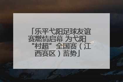 乐平弋阳足球友谊赛燃情启幕 为弋阳“村超”全国赛（江西赛区）蓄势