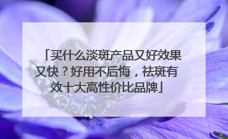 买什么淡斑产品又好效果又快？好用不后悔，祛斑有效十大高性价比品牌